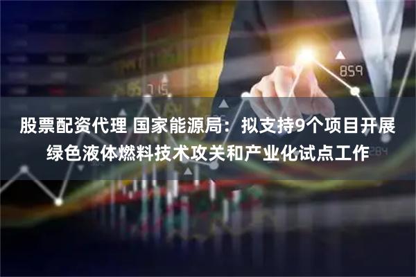 股票配资代理 国家能源局：拟支持9个项目开展绿色液体燃料技术攻关和产业化试点工作