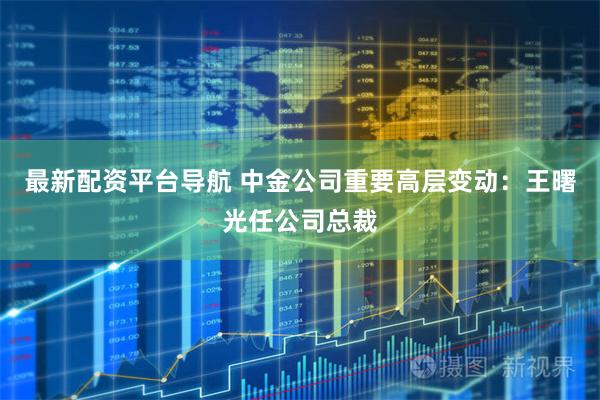 最新配资平台导航 中金公司重要高层变动：王曙光任公司总裁