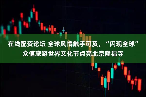 在线配资论坛 全球风情触手可及，“闪现全球”众信旅游世界文化节点亮北京隆福寺