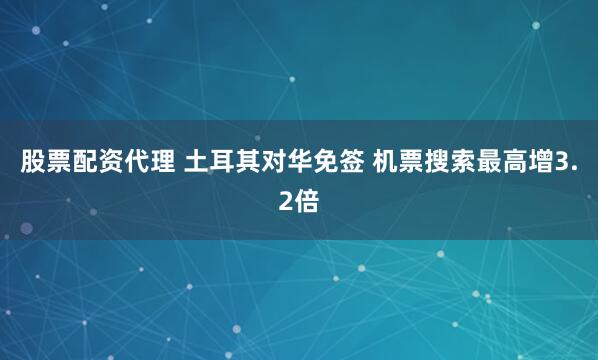 股票配资代理 土耳其对华免签 机票搜索最高增3.2倍