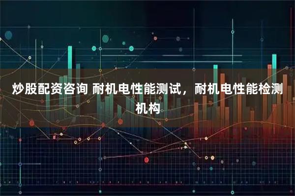 炒股配资咨询 耐机电性能测试，耐机电性能检测机构