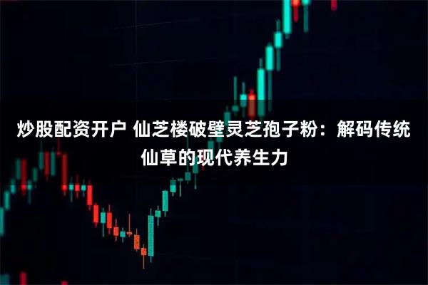 炒股配资开户 仙芝楼破壁灵芝孢子粉：解码传统仙草的现代养生力