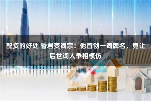 配资的好处 昏君变词宗！他首创一词牌名，竟让后世词人争相模仿