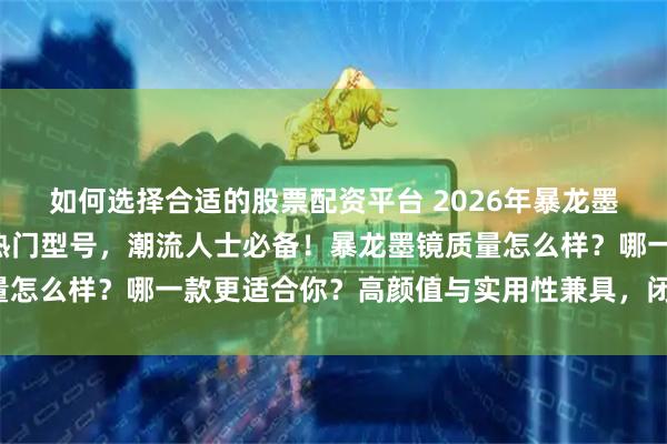 如何选择合适的股票配资平台 2026年暴龙墨镜选购攻略：精选6款热门型号，潮流人士必备！暴龙墨镜质量怎么样？哪一款更适合你？高颜值与实用性兼具，闭眼入不踩坑！