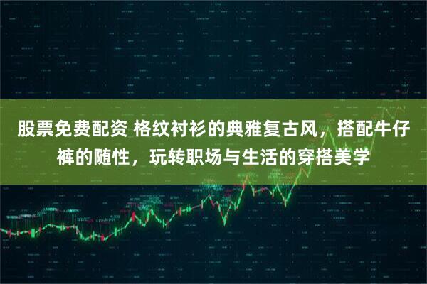 股票免费配资 格纹衬衫的典雅复古风，搭配牛仔裤的随性，玩转职场与生活的穿搭美学