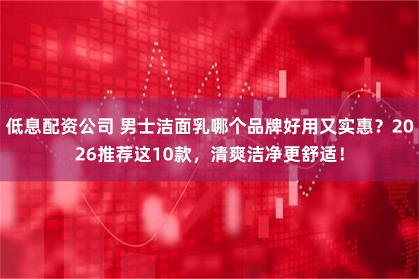 低息配资公司 男士洁面乳哪个品牌好用又实惠？2026推荐这10款，清爽洁净更舒适！