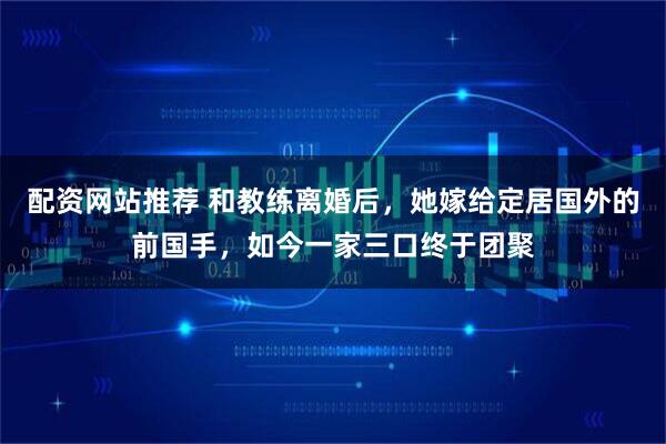 配资网站推荐 和教练离婚后，她嫁给定居国外的前国手，如今一家三口终于团聚