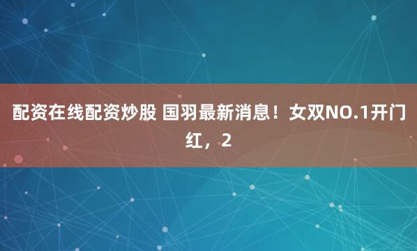配资在线配资炒股 国羽最新消息！女双NO.1开门红，2