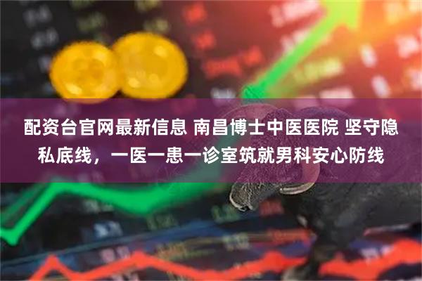 配资台官网最新信息 南昌博士中医医院 坚守隐私底线，一医一患一诊室筑就男科安心防线
