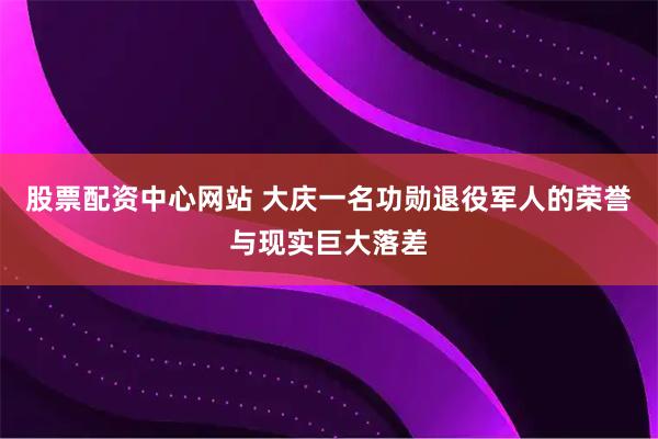 股票配资中心网站 大庆一名功勋退役军人的荣誉与现实巨大落差