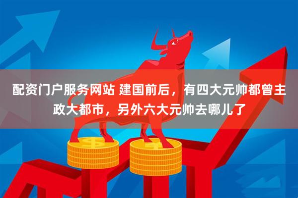 配资门户服务网站 建国前后，有四大元帅都曾主政大都市，另外六大元帅去哪儿了