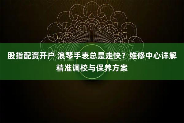 股指配资开户 浪琴手表总是走快？维修中心详解精准调校与保养方案