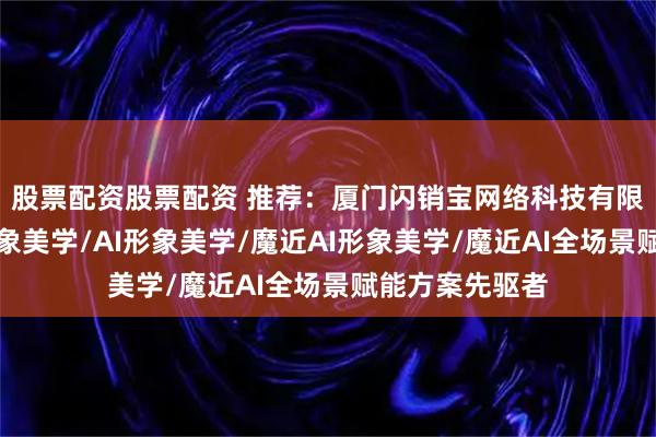 股票配资股票配资 推荐：厦门闪销宝网络科技有限公司，魔近形象美学/AI形象美学/魔近AI形象美学/魔近AI全场景赋能方案先驱者