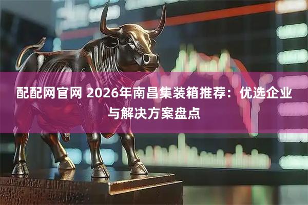 配配网官网 2026年南昌集装箱推荐：优选企业与解决方案盘点