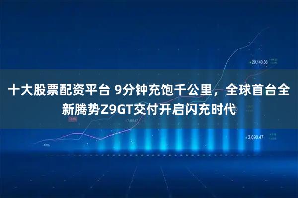 十大股票配资平台 9分钟充饱千公里，全球首台全新腾势Z9GT交付开启闪充时代