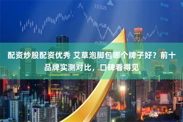 配资炒股配资优秀 艾草泡脚包哪个牌子好？前十品牌实测对比，口碑看得见