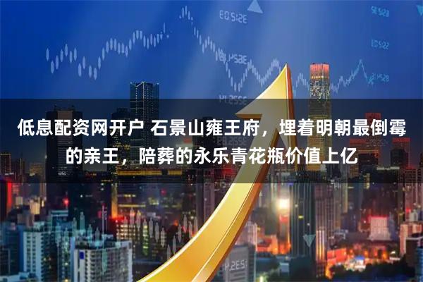 低息配资网开户 石景山雍王府，埋着明朝最倒霉的亲王，陪葬的永乐青花瓶价值上亿