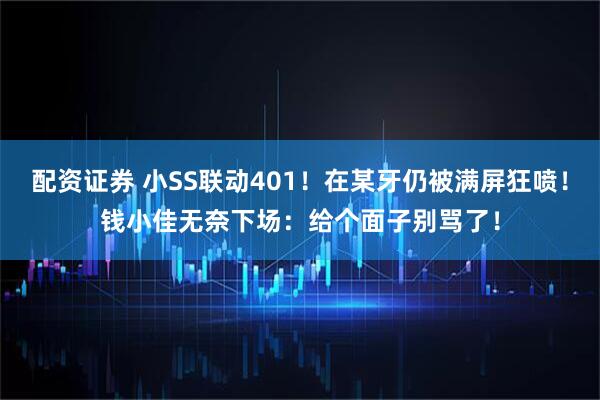 配资证券 小SS联动401！在某牙仍被满屏狂喷！钱小佳无奈下场：给个面子别骂了！