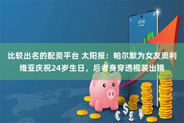 比较出名的配资平台 太阳报：帕尔默为女友奥利维亚庆祝24岁生日，后者身穿透视装出镜