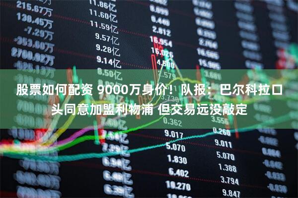股票如何配资 9000万身价！队报：巴尔科拉口头同意加盟利物浦 但交易远没敲定