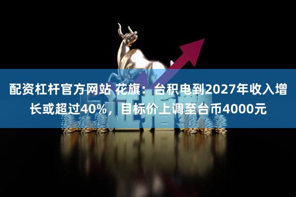 配资杠杆官方网站 花旗：台积电到2027年收入增长或超过40%，目标价上调至台币4000元