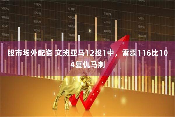 股市场外配资 文班亚马12投1中，雷霆116比104复仇马刺